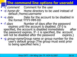 The command line options for useradd  -c   comment Comment for the user -d   home-dir Home directory to be used instead of  default /home/ username -e   date Date for the account to be disabled in  the format YYYY-MM-DD -f   days Number of days after the password  expires until the account is disabled. (If 0 is  specified, the account is disabled immediately  after the password expires. If -1 is specified, the  account will not be disabled after the password  expires.) -g   group-name Group name or group number for the  user's default group (The group must exist prior  to being specified here.)  