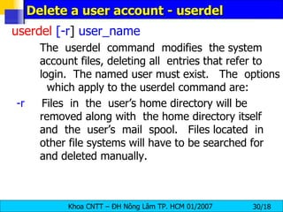 Delete a user account - userdel userdel   [-r ]  user_name The  userdel  command  modifies  the system account files, deleting all  entries that refer to login.  The named user must exist.  The  options  which apply to the userdel command are: -r   Files  in  the  user’s home directory will be    removed along with  the home directory itself  and  the  user’s  mail  spool.  Files located  in  other file systems will have to be searched for  and deleted manually. 