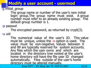 Modify a user account - usermod - g  initial_group The group name or number of the user’s new initial login  group.The  group  name  must  exist.  A group number must refer to an already existing group.  The default group number is 1. -p  passwd The encrypted password, as returned by crypt(3). -u  uid  The  numerical  value  of  the  user’s  ID.  This value must be  unique, unless the  -o  option is used.  The value  must  be  non-negative. Values  between  0 and 99 are typically reserved for  system accounts.  Any files which the user owns  and  which  are  located  in  the directory tree rooted at the user’s home directory will have the file user ID  changed  automatically.  Files  outside of the user’s home directory must be altered manually. 