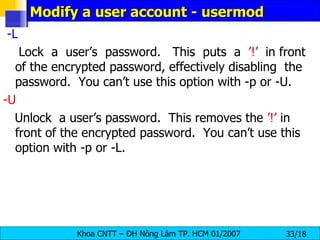 Modify a user account - usermod -L   Lock  a  user’s  password.  This  puts  a  ’!’   in front of the encrypted password, effectively disabling  the  password.  You can’t use this option with -p or -U. -U   Unlock  a user’s password.  This removes the  ’!’  in front of the encrypted password.  You can’t use this option with -p or -L. 