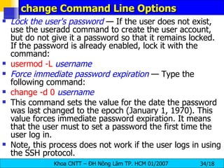 change Command Line Options  Lock the user's password  — If the user does not exist, use the useradd command to create the user account, but do not give it a password so that it remains locked. If the password is already enabled, lock it with the command:  usermod   -L   username Force immediate password expiration  — Type the following command: change   -d 0   username This command sets the value for the date the password was last changed to the epoch (January 1, 1970). This value forces immediate password expiration. It means that the user must to set a password the first time the user log in. Note, this process does not work if the user logs in using the SSH protocol.  