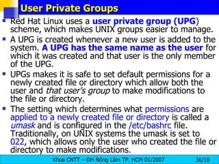 User Private Groups Red Hat Linux uses a  user private group (UPG ) scheme, which makes UNIX groups easier to manage.  A UPG is created whenever a new user is added to the system.  A UPG has the same name as the user  for which it was created and that user is the only member of the UPG.  UPGs makes it is safe to set default permissions for a newly created file or directory which allow both the user and  that user's group  to make modifications to the file or directory.  The setting which determines what  permissions  are  applied to a newly created file or directory  is called a  umask  and is configured in the  /etc/bashrc  file. Traditionally, on UNIX systems the umask is set to  022 , which allows only the user who created the file or directory to make modifications.  