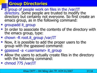 Group Directories a group of people work on files in the /var/IT directory . Some people are trusted to modify the directory but certainly not everyone. So first create an emacs group, as in the following command:  groupadd it_group In order to associate the contents of the directory with the emacs group, type:  chown -R root.it_group /var/IT   Now, it is possible to add the proper users to the group with the gpasswd command:  gpasswd -a < username > it_group Allow the users to actually create files in the directory with the following command:  chmod 775 /var/IT 
