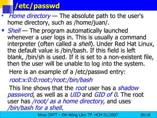 /etc/passwd Home directory  — The absolute path to the user's home directory, such as /home/juan/. Shell  — The program automatically launched whenever a user logs in. This is usually a command interpreter (often called a  shell ). Under Red Hat Linux, the default value is /bin/bash. If this field is left blank, /bin/sh is used. If it is set to a non-existent file, then the user will be unable to log into the system. Here is an example of a /etc/passwd entry: root:x:0:0:root:/root:/bin/bash This line shows that the  root  user has a  shadow password , as well as a  UID  and  GID of 0 . The root user has  /root/ as a home directory , and uses  /bin/bash for a shell .  