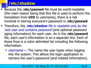 /etc/shadow Because the / etc/passwd  file must be world-readable (the main reason being that this file is used to perform the translation from  UID  to username), there is a risk involved in storing everyone's password in / etc/passwd .  Therefore, the  / etc/shadow  file is readable only by the root user and contains password  (and optional password aging information) for each user. As in the / etc/passwd  file, each user's information is on a separate line. Each of these lines is a colon delimited list including the following information: Username  — The name the user types when logging into the system. This allows the login application to retrieve the user's password (and related information). 