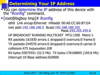 Determining Your IP Address  You can  determine the IP  address of this device with the " ifconfig " command. [root@bigboy tmp]#  ifconfig    eth0  Link encap:Ethernet  HWaddr 00:A0:CC:60:B7:G4 inet addr: 192.168.100.5   Bcast: 192.168.100.255   Mask: 255.255.255.0 UP BROADCAST RUNNING MULTICAST  MTU:1500  Metric:1 RX packets:161930 errors:1 dropped:0 overruns:0 frame:0 TX packets:244570 errors:0 dropped:0 overruns:0 carrier:0 collisions:475 txqueuelen:100 RX bytes:55075551 (52.5 Mb)  TX bytes:178108895 (169.8 Mb) Interrupt:10 Base address:0x9000 