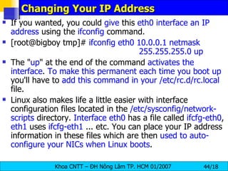 Changing Your IP Address If you wanted, you could  give  this  eth0 interface an IP address  using the  ifconfig  command. [root@bigboy tmp]#  ifconfig eth0 10.0.0.1 netmask  255.255.255.0 up  The " up " at the end of the command  activates the interface .  To make this permanent each time you boot up  you'll have to  add this command in your /etc/rc.d/rc.local  file. Linux also makes life a little easier with interface configuration files located in the  /etc/sysconfig/network-scripts  directory.  Interface eth0  has a file called  ifcfg-eth0 ,  eth1  uses  ifcfg-eth1  ... etc. You can place your IP address information in these files which are then  used to auto-configure your NICs when Linux boots .  