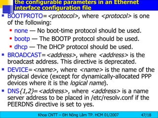 the configurable parameters in an Ethernet interface configuration file   BOOTPROTO = <protocol> , where  <protocol>  is one of the following:  none  — No boot-time protocol should be used.  bootp  — The BOOTP protocol should be used.  dhcp  — The DHCP protocol should be used.  BROADCAST = <address> , where  <address>  is the broadcast address. This directive is deprecated.  DEVICE = <name> , where  <name>  is the name of the physical device (except for dynamically-allocated PPP devices where it is the  logical name ).  DNS {1,2} = <address> , where  <address>  is a name server address to be placed in /etc/resolv.conf if the PEERDNS directive is set to yes.  