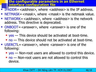 the configurable parameters in an Ethernet interface configuration file IPADDR = <address> , where  <address>  is the IP address. NETMASK = <mask> , where  <mask>  is the netmask value. NETWORK = <address> , where  <address>  is the network address. This directive is deprecated.  ONBOOT = <answer> , where  <answer>  is one of the following:  yes  — This device should be activated at boot-time.  no  — This device should not be activated at boot-time.  USERCT L= <answer> , where  <answer>  is one of the following:  yes  — Non-root users are allowed to control this device.  no  — Non-root users are not allowed to control this device.  