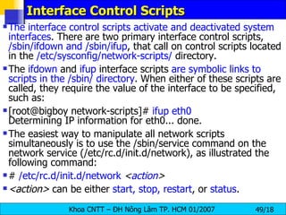 Interface Control Scripts  The interface control scripts activate and deactivated system interfaces . There are two primary interface control scripts,  /sbin/ifdown and /sbin/ifup , that call on control scripts located in the  /etc/sysconfig/network-scripts/  directory.  The  ifdown  and  ifup  interface scripts  are symbolic links to   scripts in the /sbin/ directory . When either of these scripts are called, they require the value of the interface to be specified, such as:  [root@bigboy network-scripts]#  ifup eth0   Determining IP information for eth0... done.  The easiest way to manipulate all network scripts simultaneously is to use the /sbin/service command on the network service (/etc/rc.d/init.d/network), as illustrated the following command:  #  /etc/rc.d/init.d/network   < action >  <action>  can be either  start, stop, restart , or  status .  