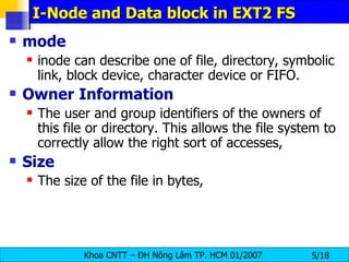 I-Node and Data block in EXT2 FS mode   inode can describe one of file, directory, symbolic link, block device, character device or FIFO.  Owner   Information   The user and group identifiers of the owners of this file or directory. This allows the file system to correctly allow the right sort of accesses,  Size   The size of the file in bytes,   