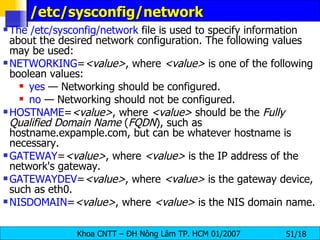 /etc/sysconfig/network  The /etc/sysconfig/network  file is used to specify information about the desired network configuration. The following values may be used:  NETWORKING = <value> , where  <value>  is one of the following boolean values:  yes  — Networking should be configured.  no  — Networking should not be configured.  HOSTNAME = <value> , where  <value>  should be the  Fully Qualified Domain Name  ( FQDN ), such as hostname.expample.com, but can be whatever hostname is necessary.  GATEWAY = <value> , where  <value>  is the IP address of the network's gateway.  GATEWAYDEV = <value> , where  <value>  is the gateway device, such as eth0.  NISDOMAIN = <value> , where  <value>  is the NIS domain name.  