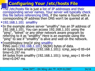 Configuring Your /etc/hosts File The /etc/hosts file  is just a  list of IP addresses and their corresponding server names .  Your server will typically check this file before referencing DNS , if the name is found with a corresponding IP address then DNS won't be queried at all.  192.168.1.101  smallfry In the example above server "smallfry" has an IP address of 192.168.1.101. You can access 192.168.1.101 using the "ping", "telnet" or any other network aware program by referring to it as "smallfry" Here is an example using the "ping" to see if "smallfry" is alive and well on the network. [root@bigboy tmp]# ping  smallfry PING zero ( 192.168.1.101 ) 56(84) bytes of data. 64 bytes from smallfry (192.168.1.101): icmp_seq=0 ttl=64 time=0.197 ms 64 bytes from smallfry (192.168.1.101): icmp_seq=1 ttl=64 time=0.047 ms 