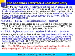 The Loopback Interface's Localhost Entry Usually the very  first entry in /etc/hosts defines the IP address of the server's virtual loopback interface . This is usually  mapped to  the name  localhost.localdomain  (the universal name used when a server refers to itself) and localhost (the shortened "alias" name).  By default, System inserts the hostname of the server between the 127.0.0.1 and the localhost entries like this : 127.0.0.1     bigboy    localhost.localdomain    localhost When the server is connected to the Internet this first entry after the 127.0.0.1 needs to be the fully qualified domain name (FQDN) of the server. For example, bigboy.mysite.com, like this:  127.0.0.1  bigboy.my-site.com    localhost.localdomain    localhost Some programs such as Sendmail are  very sensitive to this and if they detect what they feel is an incorrect FQDN they will default to using the name "localhost.localdomain" when communicating with another server on the network . This can cause confusion, as the other server also feels it is "localhost.localdomain". Note:  You MUST always have a localhost and localhost.localdomain entry mapping to 127.0.0.1 for Linux to work properly . 