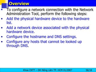 Overview  To configure a network connection with the Network Administration Tool, perform the following steps:  Add the physical hardware device to the hardware list. Add a network device associated with the physical hardware device. Configure the hostname and DNS settings. Configure any hosts that cannot be looked up through DNS . 
