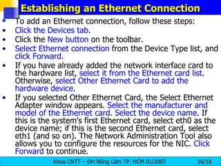 Establishing an Ethernet Connection  To add an Ethernet connection, follow these steps:  Click the Devices tab. Click the  New button  on the toolbar. Select Ethernet connection  from the Device Type list, and  click   Forward. If you have already added the network interface card to the hardware list,  select it from the Ethernet card list . Otherwise,  select Other Ethernet Card to add the hardware device . If you selected Other Ethernet Card, the Select Ethernet Adapter window appears.  Select the manufacturer and model of the Ethernet card .  Select the device name . If this is the system's first Ethernet card, select eth0 as the device name; if this is the second Ethernet card, select eth1 (and so on). The Network Administration Tool also allows you to configure the resources for the NIC.  Click Forward  to continue.  