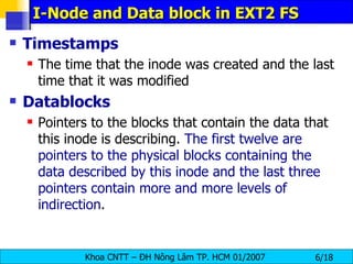 I-Node and Data block in EXT2 FS Timestamps   The time that the inode was created and the last time that it was modified   Datablocks   Pointers to the blocks that contain the data that this inode is describing.  The first twelve are pointers to the physical blocks containing the data described by this inode and   the last three pointers contain more and more levels of indirection .   