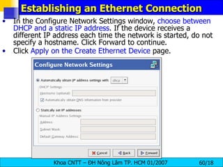 Establishing an Ethernet Connection In the Configure Network Settings window,  choose between DHCP and a static IP address . If the device receives a different IP address each time the network is started, do not specify a hostname. Click Forward to continue.  Click  Apply on the Create Ethernet Device  page.  