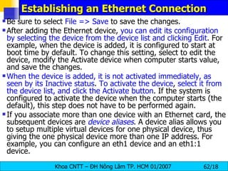Establishing an Ethernet Connection Be sure to select  File => Save  to save the changes.  After adding the Ethernet device,  you can edit its configuration by selecting the device from the device list and clicking Edit . For example, when the device is added, it is configured to start at boot time by default. To change this setting, select to edit the device, modify the Activate device when computer starts value, and save the changes.  When the device is added, it is not activated immediately, as seen by its Inactive status .  To activate the device ,  select it from the device list, and click the Activate button . If the system is configured to activate the device when the computer starts (the default), this step does not have to be performed again.  If you associate more than one device with an Ethernet card, the subsequent devices are  device aliases . A device alias allows you to setup multiple virtual devices for one physical device, thus giving the one physical device more than one IP address. For example, you can configure an eth1 device and an eth1:1 device. 