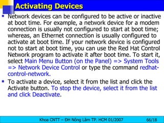 Activating Devices  Network devices can be configured to be active or inactive at boot time. For example, a network device for a modem connection is usually not configured to start at boot time; whereas, an Ethernet connection is usually configured to activate at boot time. If your network device is configured not to start at boot time, you can use the Red Hat Control Network program to activate it after boot time. To start it, select  Main Menu Button (on the Panel) => System Tools => Network Device Control  or type the command  redhat-control-network.   To activate a device, select it from the list and click the Activate button.  To stop the device, select it from the list and click Deactivate .  