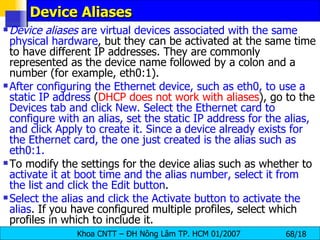 Device Aliases  Device aliases  are virtual devices associated with the same   physical hardware , but they can be activated at the same time to have different IP addresses. They are commonly represented as the device name followed by a colon and a number (for example, eth0:1).  After configuring the Ethernet device, such as eth0, to use a static IP address  ( DHCP does not work with aliases ), go to the  Devices tab and click New. Select the Ethernet card to configure with an alias, set the static IP address for the alias, and click Apply to create it. Since a device already exists for the Ethernet card, the one just created is the alias such as eth0:1.   To modify the settings for the device alias such as whether to  activate it at boot time and the alias number, select it from the list and click the Edit button .  Select the alias and click the Activate button to activate the alias . If you have configured multiple profiles, select which profiles in which to include it.   