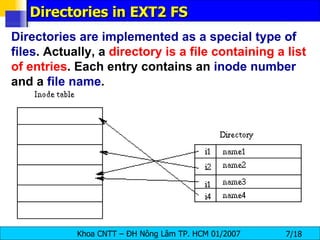 Directories in EXT2 FS Directories are implemented as a special type of files . Actually, a  directory is a file containing a list of entries . Each entry contains an  inode number  and a  file name .  