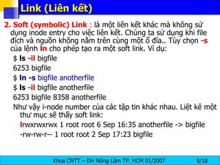 Link (Liên kết)  2. Soft (symbolic) Link  :  là một liên kết khác mà không sử dụng inode entry cho việc liên kết. Chúng ta sử dụng khi file đích và nguồn không nằm trên cùng một ổ đĩa.. Tùy chọn  -s  của lệnh  ln  cho phép tạo ra một soft link. Ví dụ: $  ls  -il  bigfile 6253 bigfile $  ln -s  bigfile anotherfile $  ls  -il  bigfile anotherfile 6253 bigfile 8358 anotherfile Như vậy i-node number của các tập tin khác nhau. Liệt kê một thư mục sẽ thấy soft link: l rwxrwxrwx 1 root root 6 Sep 16:35 anotherfile -> bigfile -rw-rw-r-- 1 root root 2 Sep 17:23 bigfile  