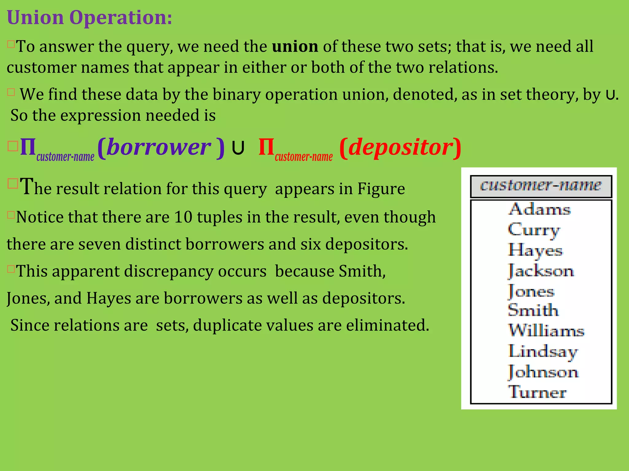 Union Operation:
To answer the query, we need the union of these two sets; that is, we need all
customer names that appear in either or both of the two relations.
 We find these data by the binary operation union, denoted, as in set theory, by ∪.
So the expression needed is
Πcustomer-name(borrower ) ∪ Πcustomer-name (depositor)
The result relation for this query appears in Figure
Notice that there are 10 tuples in the result, even though
there are seven distinct borrowers and six depositors.
This apparent discrepancy occurs because Smith,
Jones, and Hayes are borrowers as well as depositors.
Since relations are sets, duplicate values are eliminated.
 