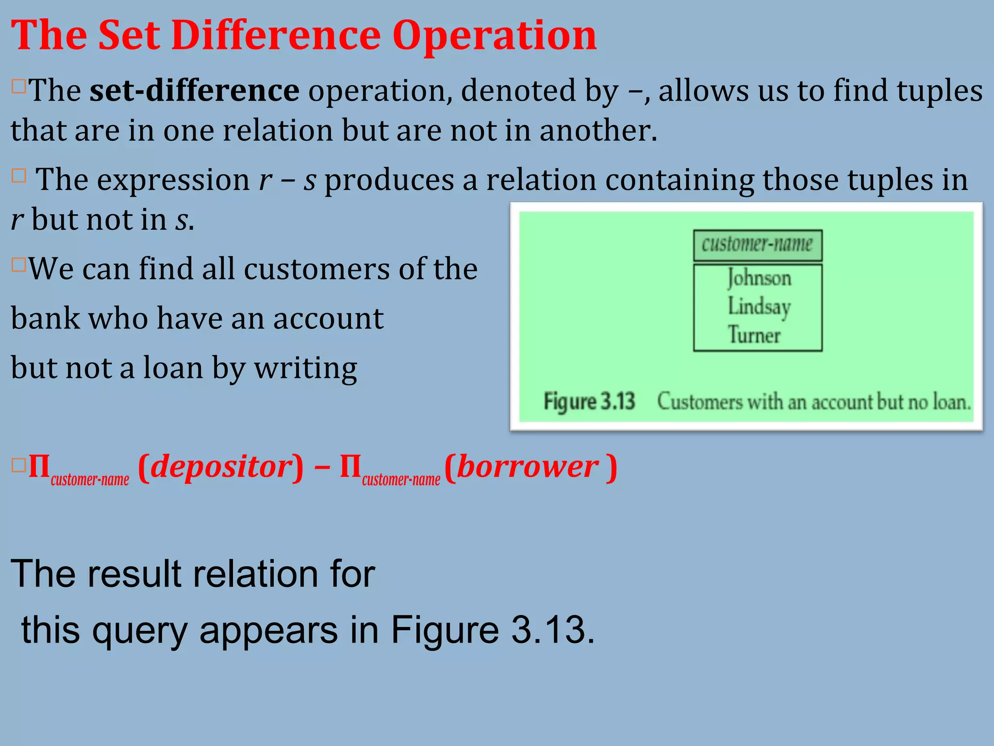 The Set Difference Operation
The set-difference operation, denoted by −, allows us to find tuples
that are in one relation but are not in another.
 The expression r − s produces a relation containing those tuples in
r but not in s.
We can find all customers of the
bank who have an account
but not a loan by writing
Πcustomer-name (depositor) − Πcustomer-name(borrower )
The result relation for
this query appears in Figure 3.13.
 