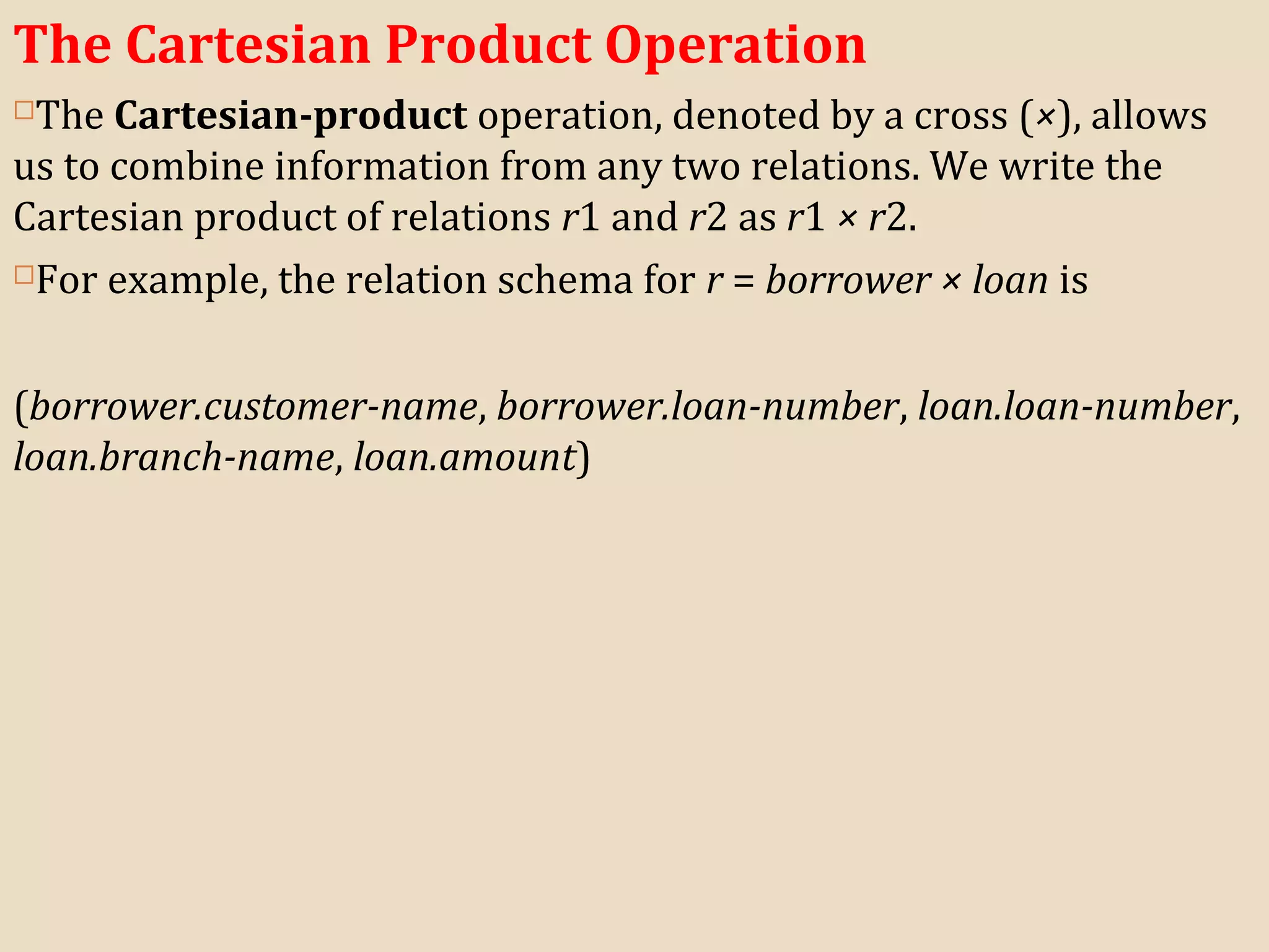 The Cartesian Product Operation
The Cartesian-product operation, denoted by a cross (×), allows
us to combine information from any two relations. We write the
Cartesian product of relations r1 and r2 as r1 × r2.
For example, the relation schema for r = borrower × loan is
(borrower.customer-name, borrower.loan-number, loan.loan-number,
loan.branch-name, loan.amount)
 
