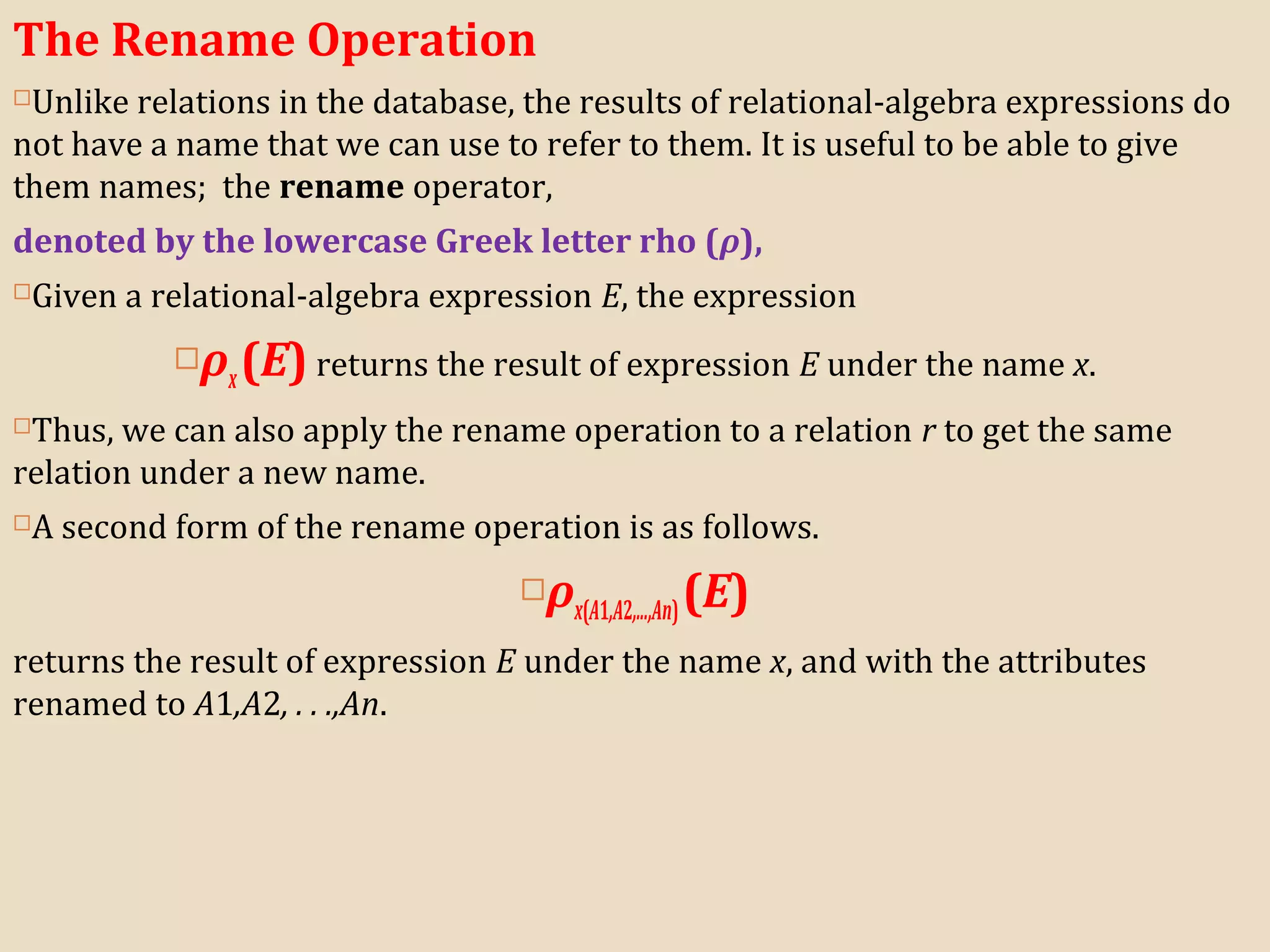 The Rename Operation
Unlike relations in the database, the results of relational-algebra expressions do
not have a name that we can use to refer to them. It is useful to be able to give
them names; the rename operator,
denoted by the lowercase Greek letter rho (ρ),
Given a relational-algebra expression E, the expression
ρx(E) returns the result of expression E under the name x.
Thus, we can also apply the rename operation to a relation r to get the same
relation under a new name.
A second form of the rename operation is as follows.
ρx(A1,A2,...,An)(E)
returns the result of expression E under the name x, and with the attributes
renamed to A1,A2, . . .,An.
 