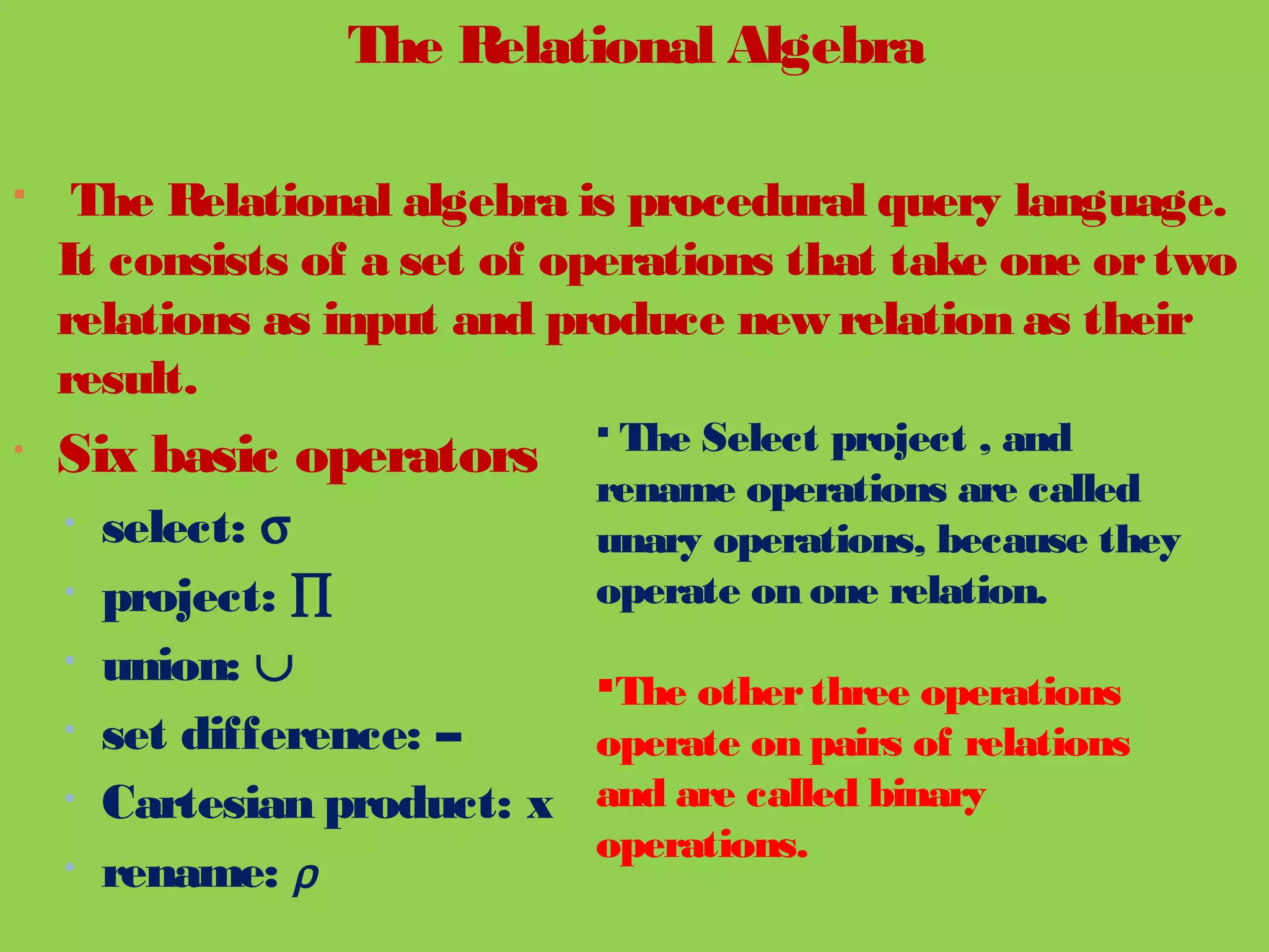 The Relational Algebra
 The Relational algebra is procedural query language.
It consists of a set of operations that take one ortwo
relations as input and produce new relation as their
result.
• Six basic operators
• select: σ
• project: ∏
• union: ∪
• set difference: –
• Cartesian product: x
• rename: ρ
 The Select project , and
rename operations are called
unary operations, because they
operate on one relation.
The otherthree operations
operate on pairs of relations
and are called binary
operations.
 