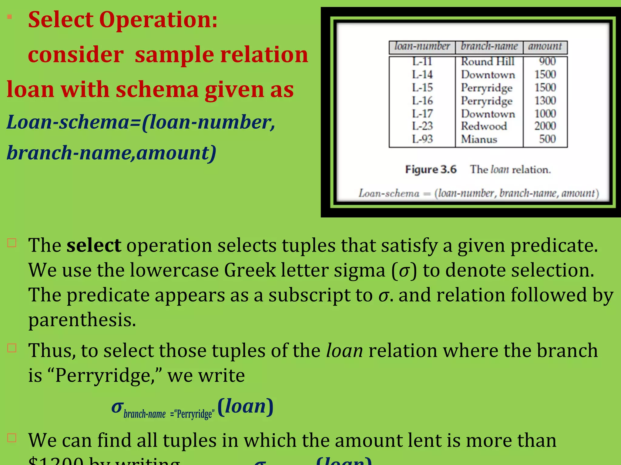  Select Operation:
consider sample relation
loan with schema given as
Loan-schema=(loan-number,
branch-name,amount)
 The select operation selects tuples that satisfy a given predicate.
We use the lowercase Greek letter sigma (σ) to denote selection.
The predicate appears as a subscript to σ. and relation followed by
parenthesis.
 Thus, to select those tuples of the loan relation where the branch
is “Perryridge,” we write
σbranch-name =“Perryridge”(loan)
 We can find all tuples in which the amount lent is more than
 