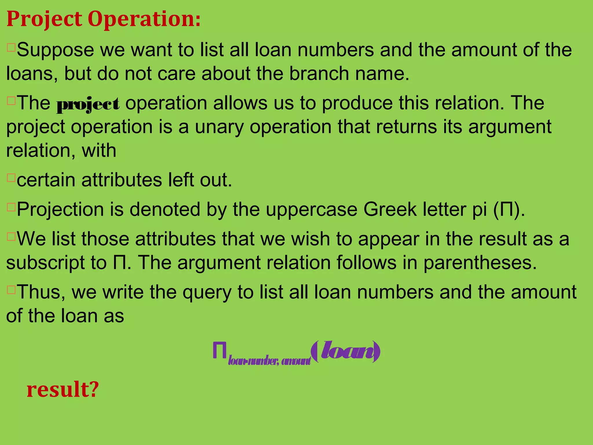 Project Operation:
Suppose we want to list all loan numbers and the amount of the
loans, but do not care about the branch name.
The project operation allows us to produce this relation. The
project operation is a unary operation that returns its argument
relation, with
certain attributes left out.
Projection is denoted by the uppercase Greek letter pi (Π).
We list those attributes that we wish to appear in the result as a
subscript to Π. The argument relation follows in parentheses.
Thus, we write the query to list all loan numbers and the amount
of the loan as
Πloan-number,amount(loan)
result?
 