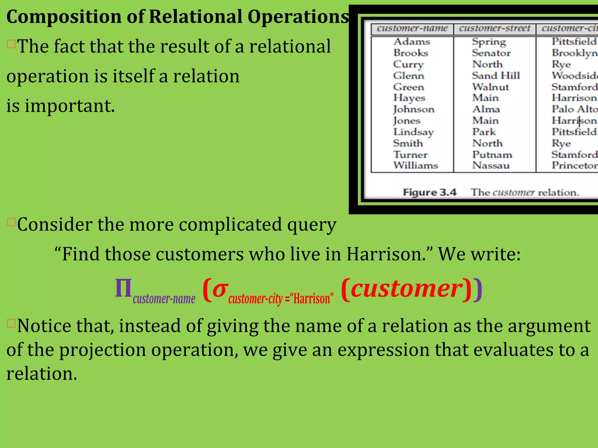 Composition of Relational Operations
The fact that the result of a relational
operation is itself a relation
is important.
Consider the more complicated query
“Find those customers who live in Harrison.” We write:
Πcustomer-name (σcustomer-city=“Harrison” (customer))
Notice that, instead of giving the name of a relation as the argument
of the projection operation, we give an expression that evaluates to a
relation.
 
