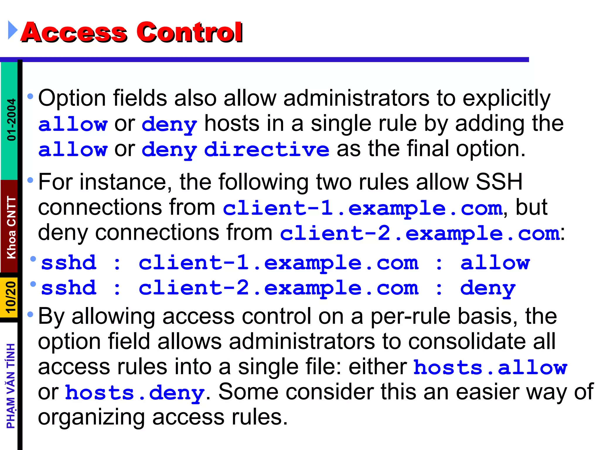 Access Control  Option fields also allow administrators to explicitly  allow  or  deny  hosts in a single rule by adding the  allow  or  deny   directive  as the final option.  For instance, the following two rules allow SSH connections from  client-1.example.com , but deny connections from  client-2.example.com :  sshd : client-1.example.com : allow sshd : client-2.example.com : deny By allowing access control on a per-rule basis, the option field allows administrators to consolidate all access rules into a single file: either  hosts.allow  or  hosts.deny . Some consider this an easier way of organizing access rules. 