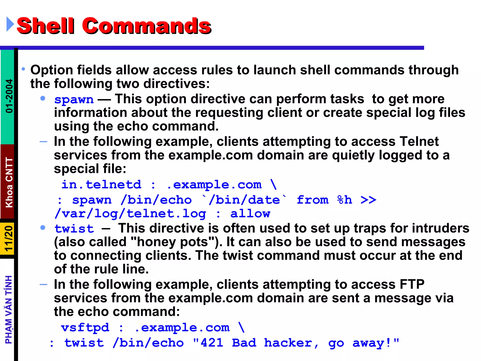 Shell Commands  Option fields allow access rules to launch shell commands through the following two directives:  spawn  — This option directive can perform tasks  to get more information about the requesting client or create special log files using the echo command.  In the following example, clients attempting to access Telnet services from the example.com domain are quietly logged to a special file:  in.telnetd : .example.com \ : spawn /bin/echo `/bin/date` from %h >> /var/log/telnet.log : allow twist  —  This directive is often used to set up traps for intruders (also called &quot;honey pots&quot;). It can also be used to send messages to connecting clients. The twist command must occur at the end of the rule line.  In the following example, clients attempting to access FTP services from the example.com domain are sent a message via the echo command:   vsftpd : .example.com \ : twist /bin/echo &quot;421 Bad hacker, go away!&quot; 
