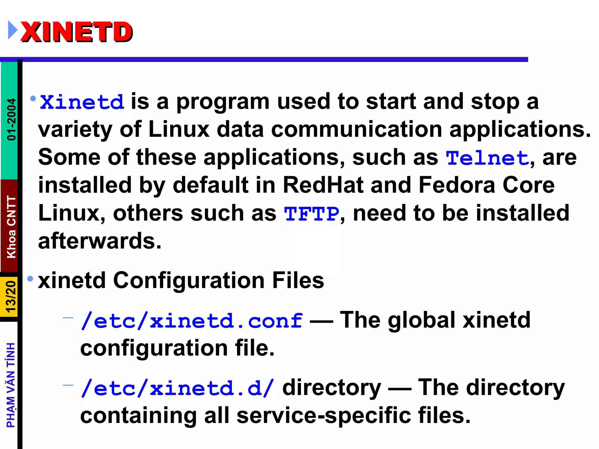 XINETD Xinetd  is a program used to start and stop a variety of Linux data communication applications. Some of these applications, such as  Telnet , are installed by default in RedHat and Fedora Core Linux, others such as  TFTP , need to be installed afterwards.  xinetd Configuration Files /etc/xinetd.conf  — The global xinetd configuration file.  /etc/xinetd.d/  directory — The directory containing all service-specific files.  