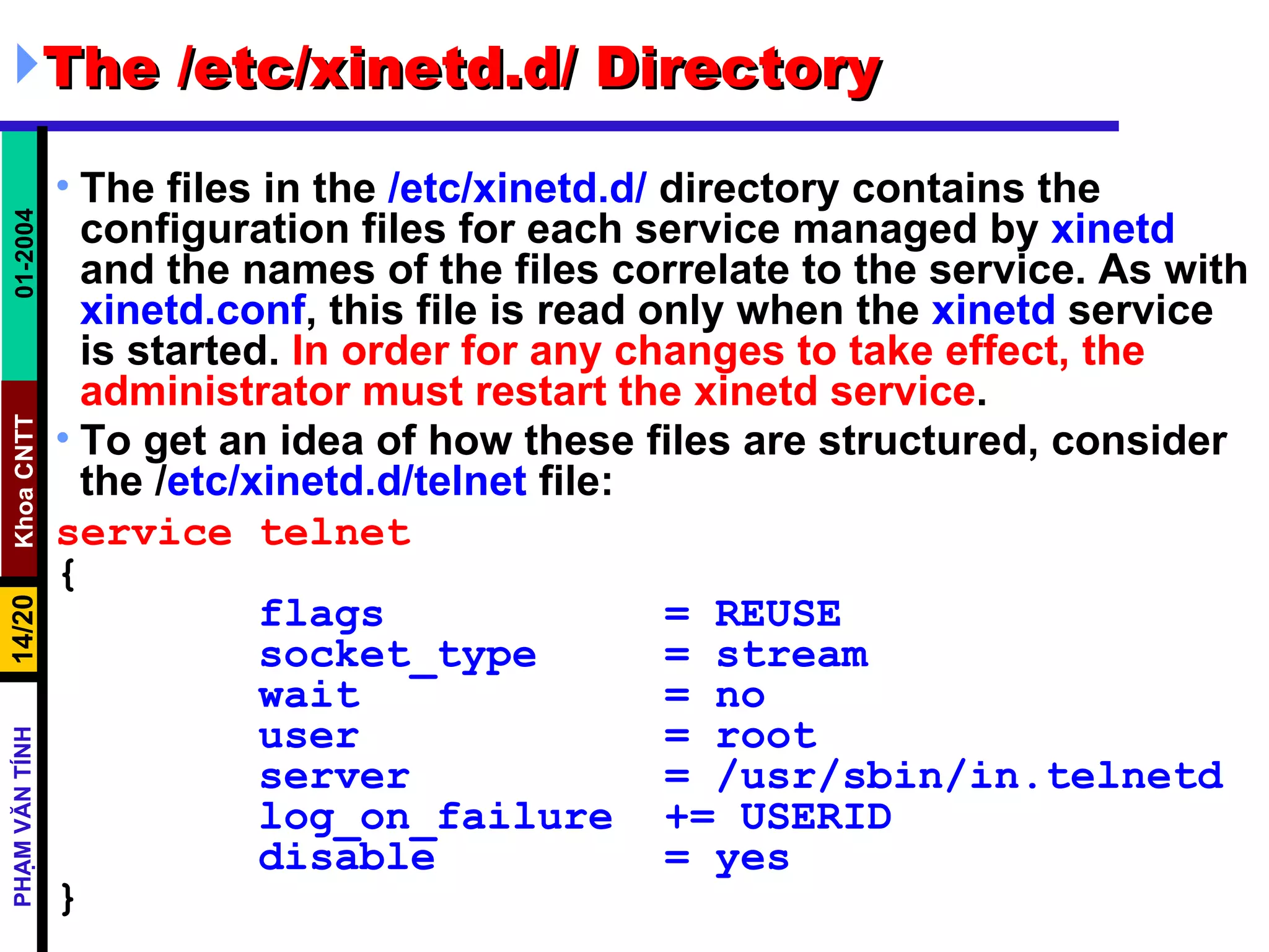 The /etc/xinetd.d/ Directory  The files in the  /etc/xinetd.d/  directory contains the configuration files for each service managed by  xinetd  and the names of the files correlate to the service. As with  xinetd.conf , this file is read only when the  xinetd  service is started.  In order for any changes to take effect, the administrator must restart the xinetd service .  To get an idea of how these files are structured, consider the / etc/xinetd.d/telnet  file:   service telnet { flags  = REUSE socket_type  = stream wait  = no user  = root server  = /usr/sbin/in.telnetd log_on_failure  += USERID disable  = yes } 