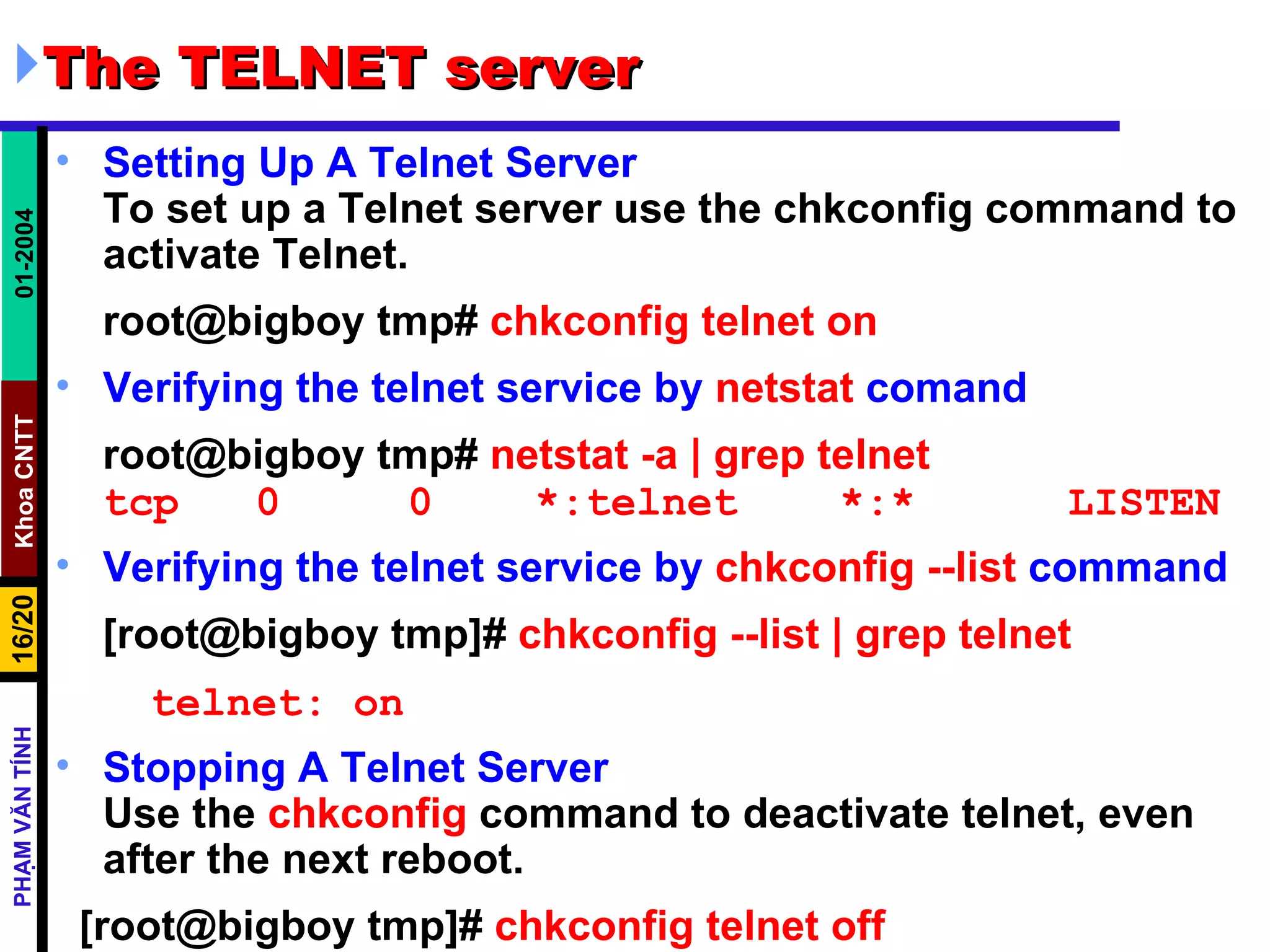 The TELNET server Setting Up A Telnet Server To set up a Telnet server use the chkconfig command to activate Telnet.  root@bigboy tmp#  chkconfig telnet on Verifying the telnet service by  netstat  comand root@bigboy tmp#  netstat -a | grep telnet tcp  0  0  *:telnet  *:*  LISTEN Verifying the telnet service by  chkconfig --list  command [root@bigboy tmp]#  chkconfig --list | grep telnet telnet: on Stopping A Telnet Server   Use the  chkconfig  command to deactivate telnet, even after the next reboot.  [root@bigboy tmp]#  chkconfig telnet off 