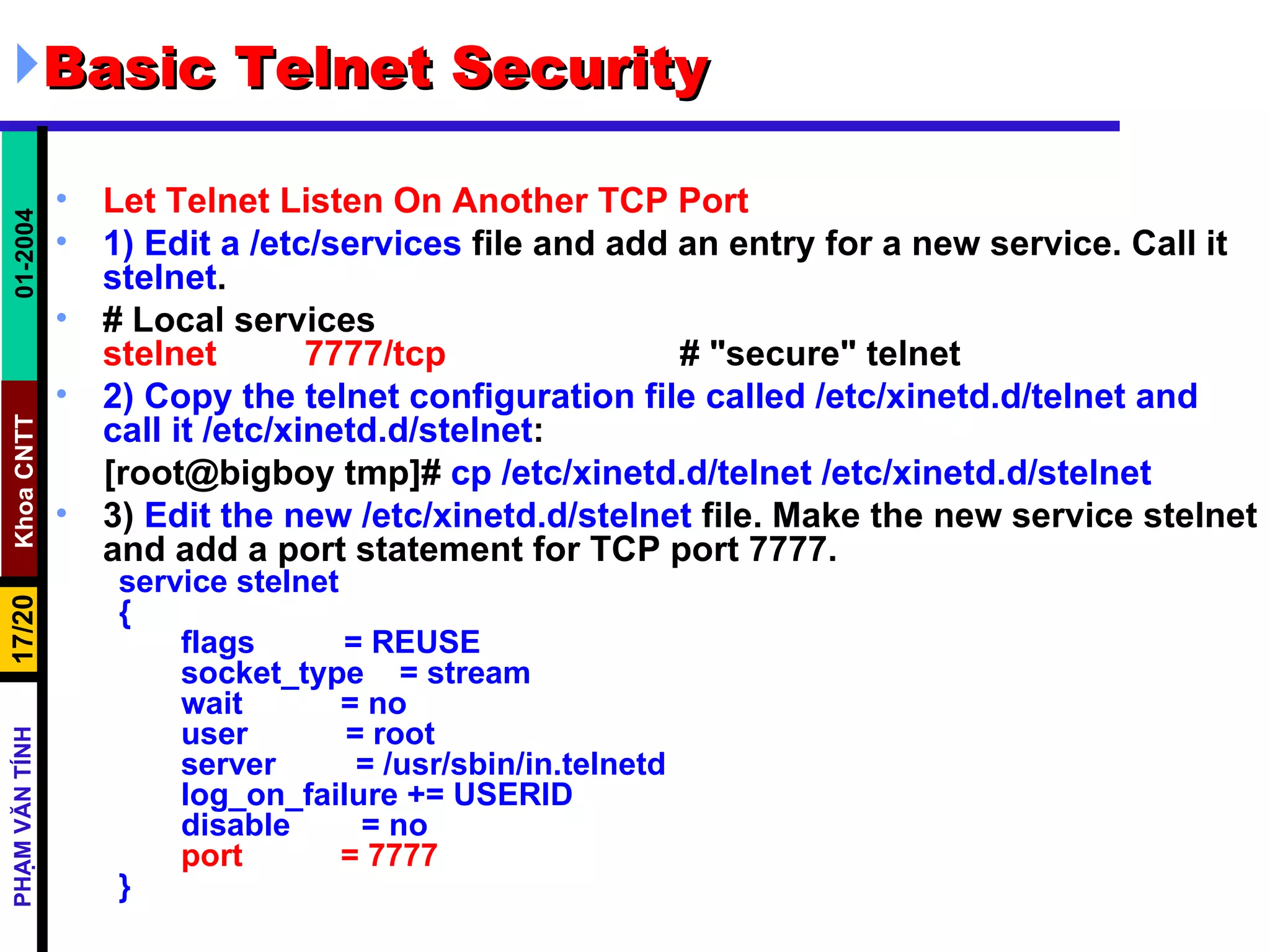 Basic Telnet Security Let Telnet Listen On Another TCP Port 1)   Edit a   /etc/services  file and add an entry for a new service. Call it  stelnet .  # Local services stelnet  7777/tcp   # &quot;secure&quot; telnet 2)   Copy the telnet configuration file called /etc/xinetd.d/telnet and call it /etc/xinetd.d/stelnet :  [root@bigboy tmp]#  cp /etc/xinetd.d/telnet /etc/xinetd.d/stelnet 3)  Edit the new   /etc/xinetd.d/stelnet  file. Make the new service stelnet and add a port statement for TCP port 7777.  service stelnet { flags  = REUSE socket_type  = stream wait  = no user  = root server  = /usr/sbin/in.telnetd log_on_failure += USERID disable  = no port  = 7777 } 