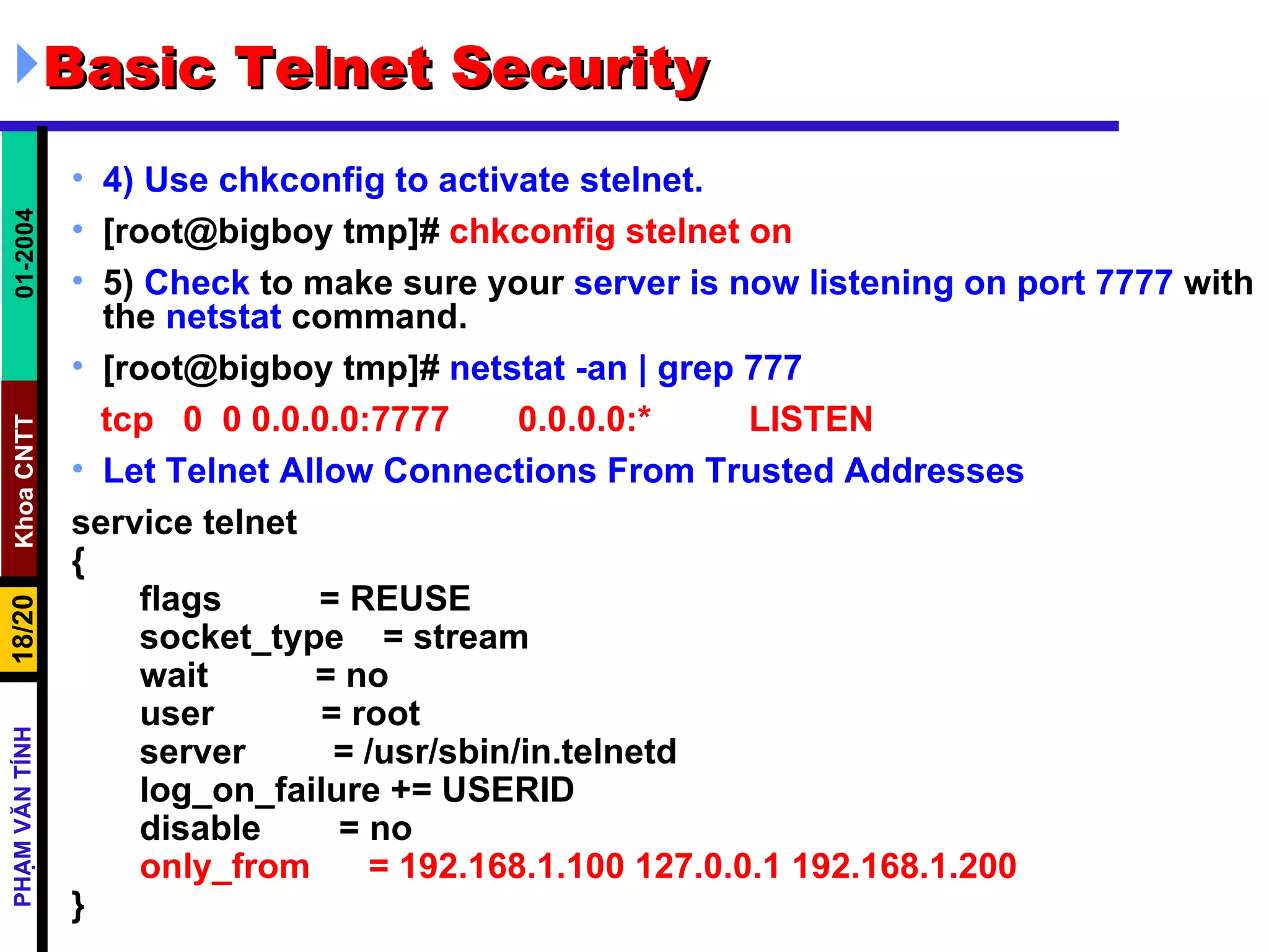 Basic Telnet Security 4) Use chkconfig to activate stelnet.   [root@bigboy tmp]#  chkconfig stelnet on 5)  Check  to make sure your  server is now listening on port 7777  with the  netstat  command.  [root@bigboy tmp]#  netstat -an | grep 777 tcp  0  0 0.0.0.0:7777  0.0.0.0:*  LISTEN Let Telnet Allow Connections From Trusted Addresses service telnet { flags  = REUSE socket_type  = stream wait  = no user  = root server  = /usr/sbin/in.telnetd log_on_failure += USERID disable  = no only_from  = 192.168.1.100 127.0.0.1 192.168.1.200 } 