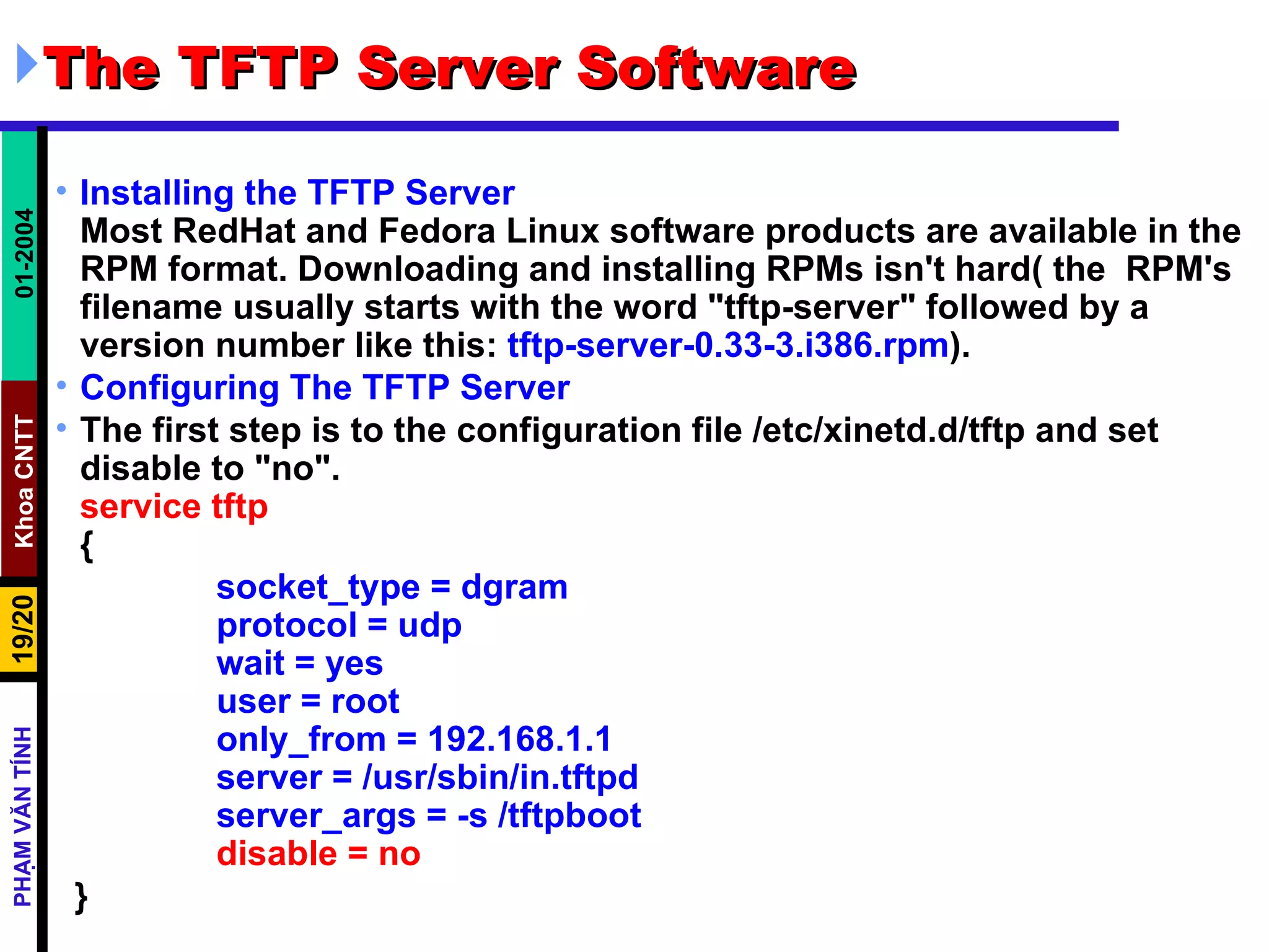 The TFTP Server Software  Installing the TFTP Server Most RedHat and Fedora Linux software products are available in the RPM format. Downloading and installing RPMs isn't hard( the  RPM's filename usually starts with the word &quot;tftp-server&quot; followed by a version number like this:  tftp-server-0.33-3.i386.rpm ). Configuring The TFTP Server   The first step is to the configuration file /etc/xinetd.d/tftp and set disable to &quot;no&quot;.  service tftp { socket_type = dgram protocol = udp wait = yes user = root only_from = 192.168.1.1 server = /usr/sbin/in.tftpd server_args = -s /tftpboot disable = no  } 