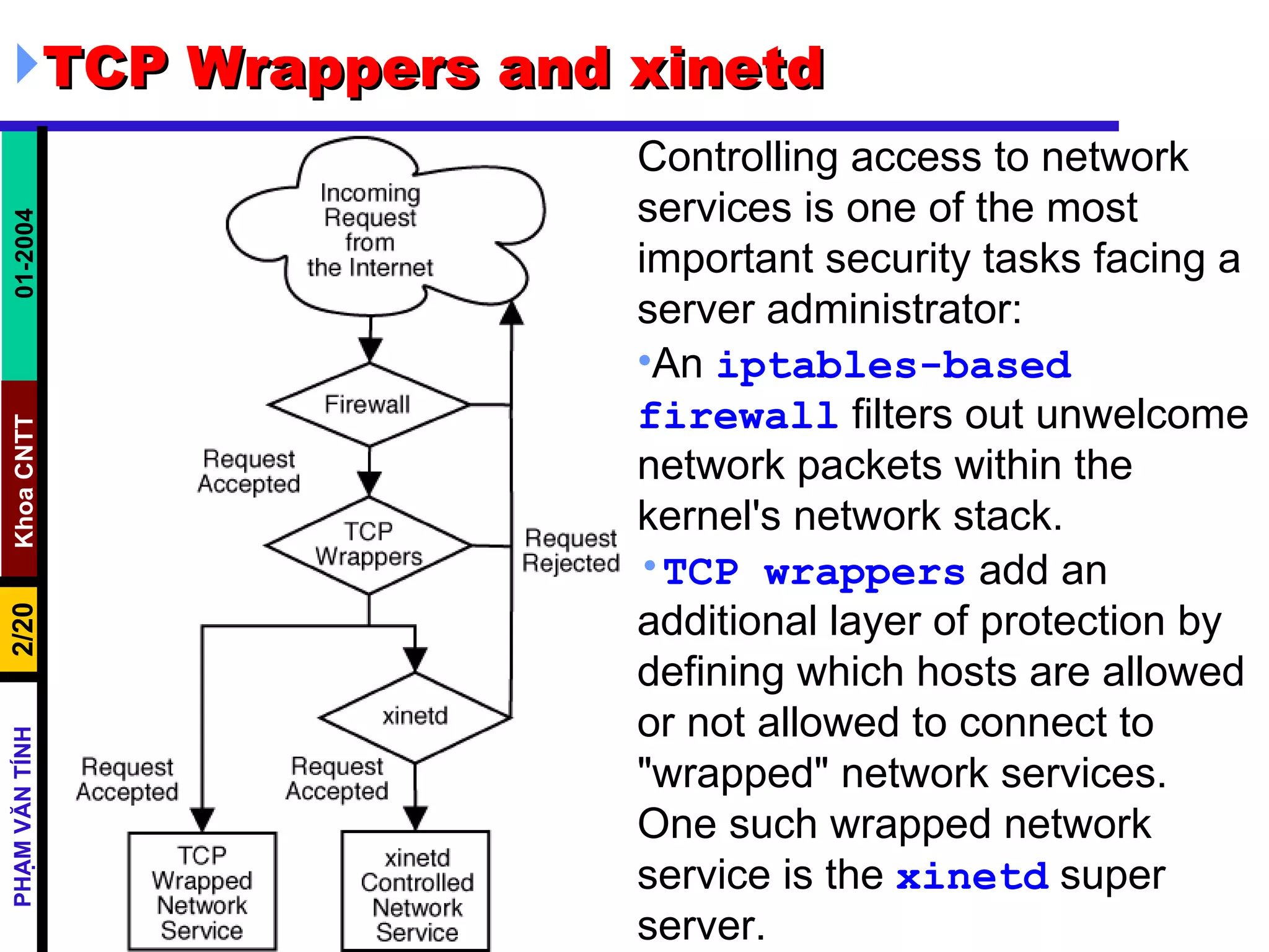 TCP Wrappers and xinetd  Controlling access to network services is one of the most important security tasks facing a server administrator:  An  iptables-based   firewall  filters out unwelcome network packets within the kernel's network stack.  TCP wrappers  add an additional layer of protection by defining which hosts are allowed or not allowed to connect to &quot;wrapped&quot; network services. One such wrapped network service is the  xinetd  super server.  