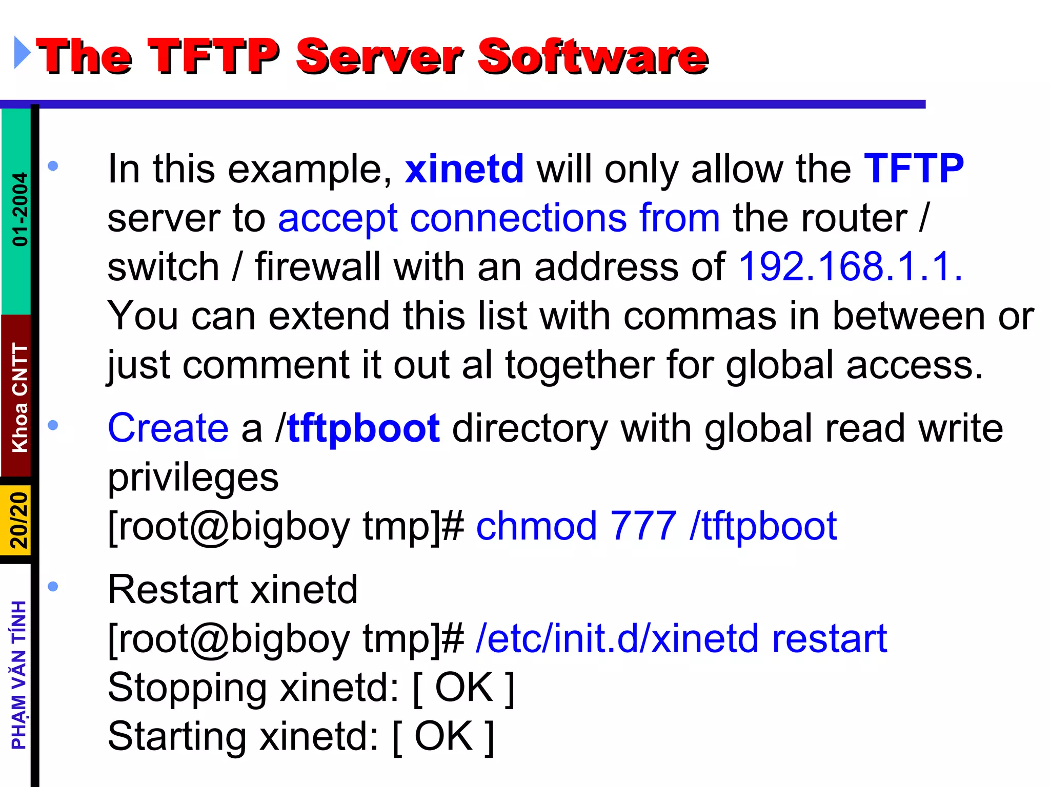 The TFTP Server Software In this example,  xinetd  will only allow the  TFTP  server to  accept connections from  the router / switch / firewall with an address of  192.168.1.1.  You can extend this list with commas in between or just comment it out al together for global access. Create  a / tftpboot  directory with global read write privileges [root@bigboy tmp]#  chmod 777 /tftpboot Restart xinetd [root@bigboy tmp]#  /etc/init.d/xinetd restart Stopping xinetd: [ OK ] Starting xinetd: [ OK ] 