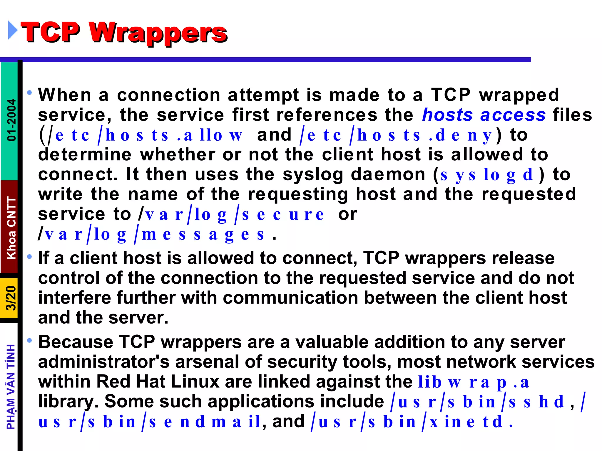 TCP Wrappers When a connection attempt is made to a TCP wrapped service, the service first references the  hosts access  files  (/ etc/hosts.allow  and  /etc/hosts.deny ) to determine whether or not the client host is allowed to connect. It then uses the syslog daemon ( syslogd ) to write the name of the requesting host and the requested service to  / var/log/secure  or  / var/log/messages .  If a client host is allowed to connect, TCP wrappers release control of the connection to the requested service and do not interfere further with communication between the client host and the server.  Because TCP wrappers are a valuable addition to any server administrator's arsenal of security tools, most network services within Red Hat Linux are linked against the  libwrap.a  library. Some such applications include  /usr/sbin/sshd ,  /usr/sbin/sendmail , and  /usr/sbin/xinetd.  