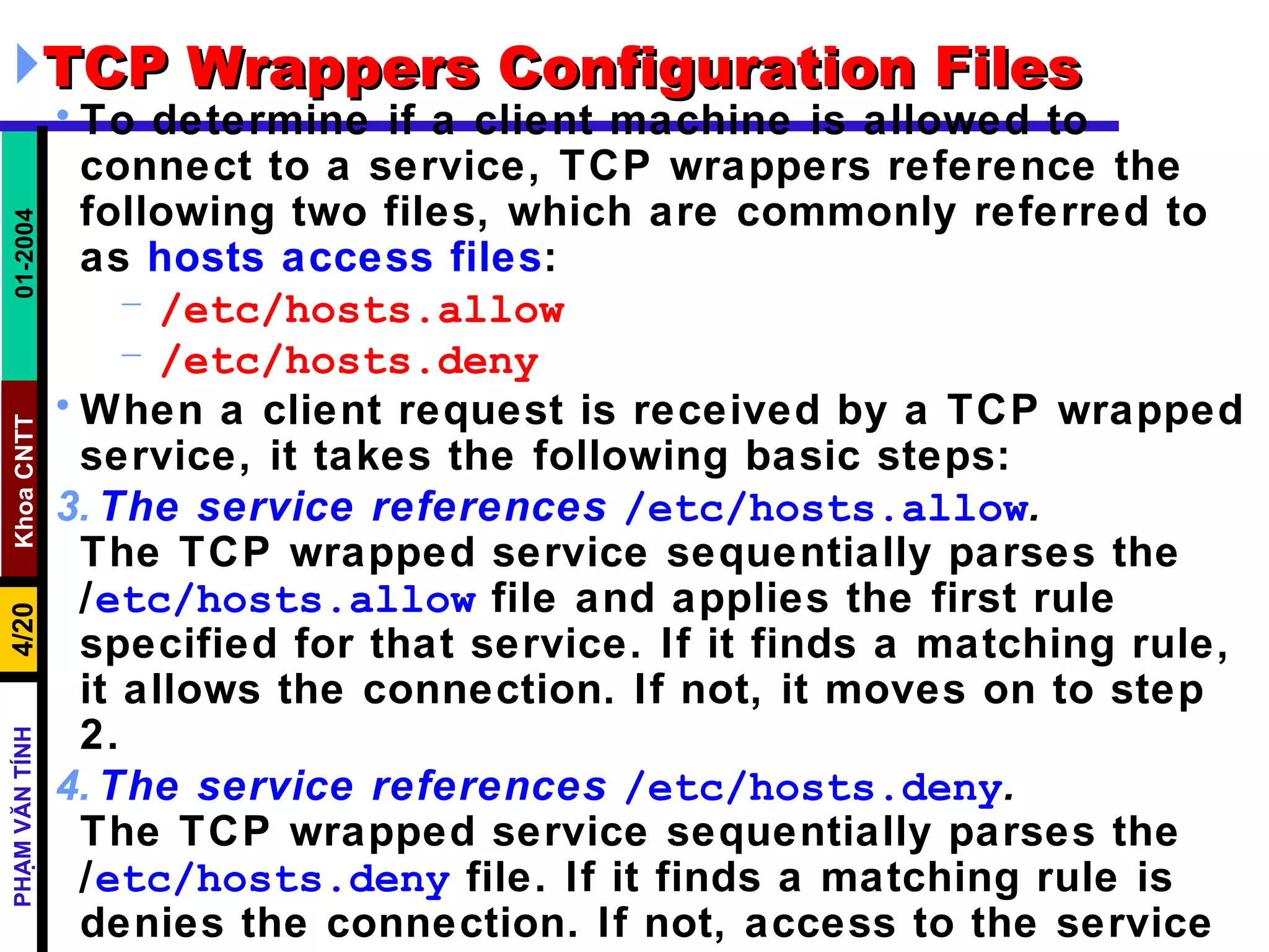 TCP Wrappers Configuration Files  To determine if a client machine is allowed to connect to a service, TCP wrappers reference the following two files, which are commonly referred to as  hosts access files :  /etc/hosts.allow /etc/hosts.deny When a client request is received by a TCP wrapped service, it takes the following basic steps:  The service references   /etc/hosts.allow .   The TCP wrapped service sequentially parses the  / etc/hosts.allow  file and applies the first rule specified for that service. If it finds a matching rule, it allows the connection. If not, it moves on to step 2.  The service references   /etc/hosts.deny .   The TCP wrapped service sequentially parses the  / etc/hosts.deny  file. If it finds a matching rule is denies the connection. If not, access to the service is granted.  