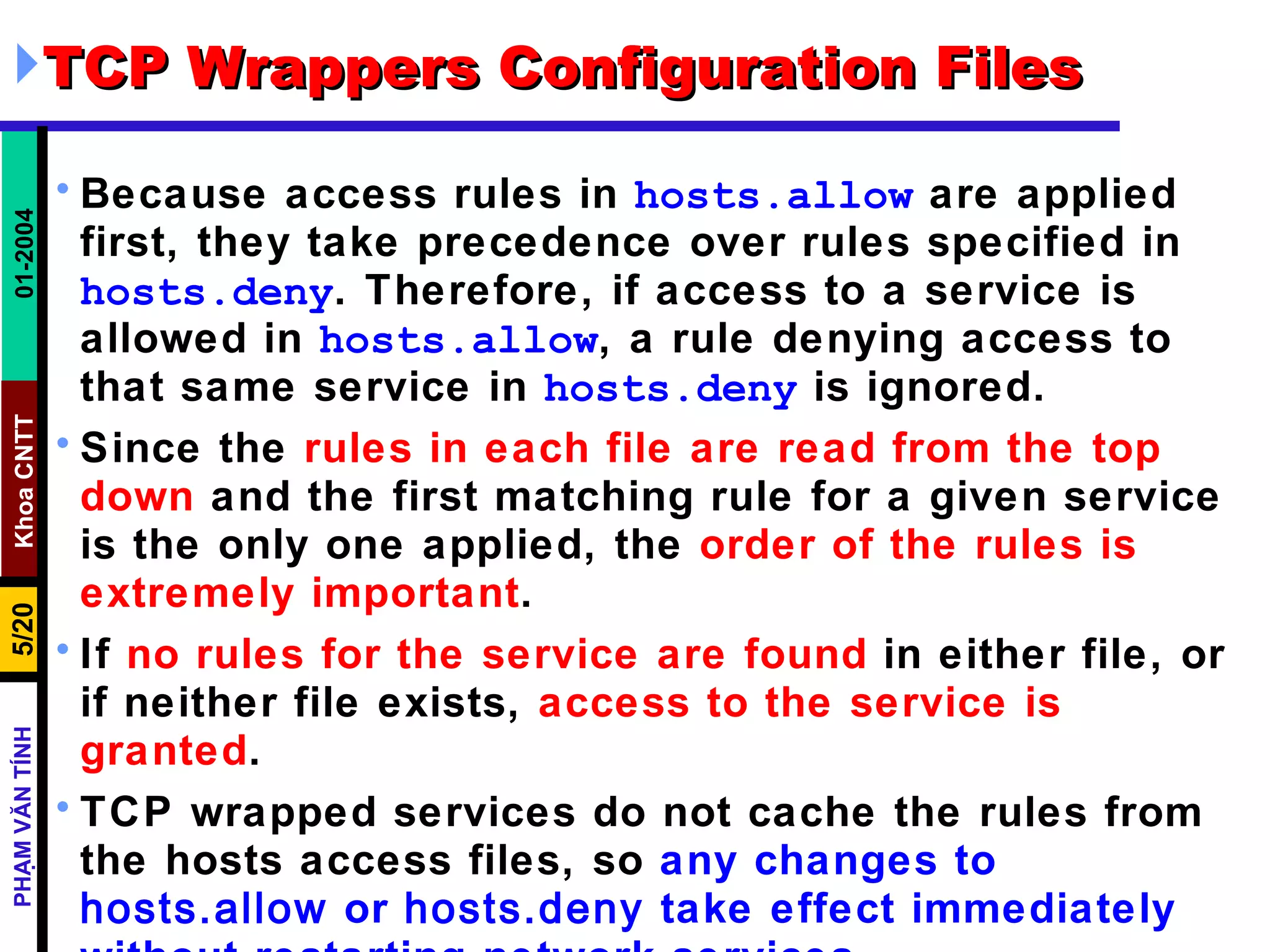 TCP Wrappers Configuration Files Because access rules in  hosts.allow  are applied first, they take precedence over rules specified in  hosts.deny . Therefore, if access to a service is allowed in  hosts.allow , a rule denying access to that same service in  hosts.deny  is ignored.  Since the  rules in each file are read from the top down  and the first matching rule for a given service is the only one applied, the  order of the rules is extremely important .  If  no rules for the service are found  in either file, or if neither file exists,  access to the service is granted .  TCP wrapped services do not cache the rules from the hosts access files, so  any changes to  hosts.allow  or  hosts.deny  take effect immediately without restarting network services .  