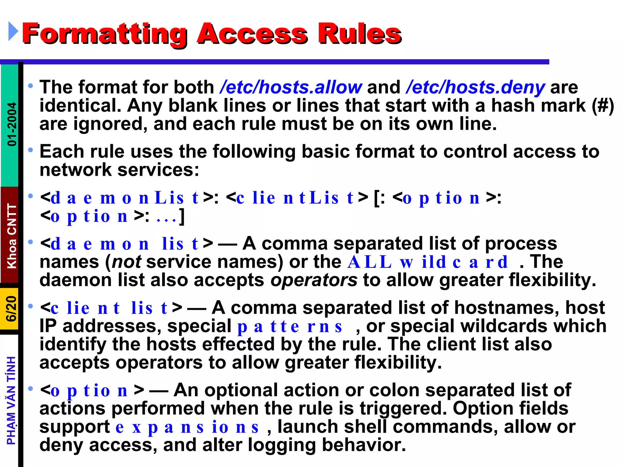 Formatting Access Rules  The format for both  /etc/hosts.allow  and  /etc/hosts.deny  are identical. Any blank lines or lines that start with a hash mark (#) are ignored, and each rule must be on its own line.  Each rule uses the following basic format to control access to network services:  < daemonList > :  < clientList >  [:  < option > :  < option > :  ... ] < daemon list >  — A comma separated list of process names ( not  service names) or the  ALL   wildcard  . The daemon list also accepts  operators  to allow greater flexibility.  < client list >  — A comma separated list of hostnames, host IP addresses, special  patterns  , or special wildcards which identify the hosts effected by the rule. The client list also accepts operators to allow greater flexibility.  < option >  — An optional action or colon separated list of actions performed when the rule is triggered. Option fields support  expansions , launch shell commands, allow or deny access, and alter logging behavior.  