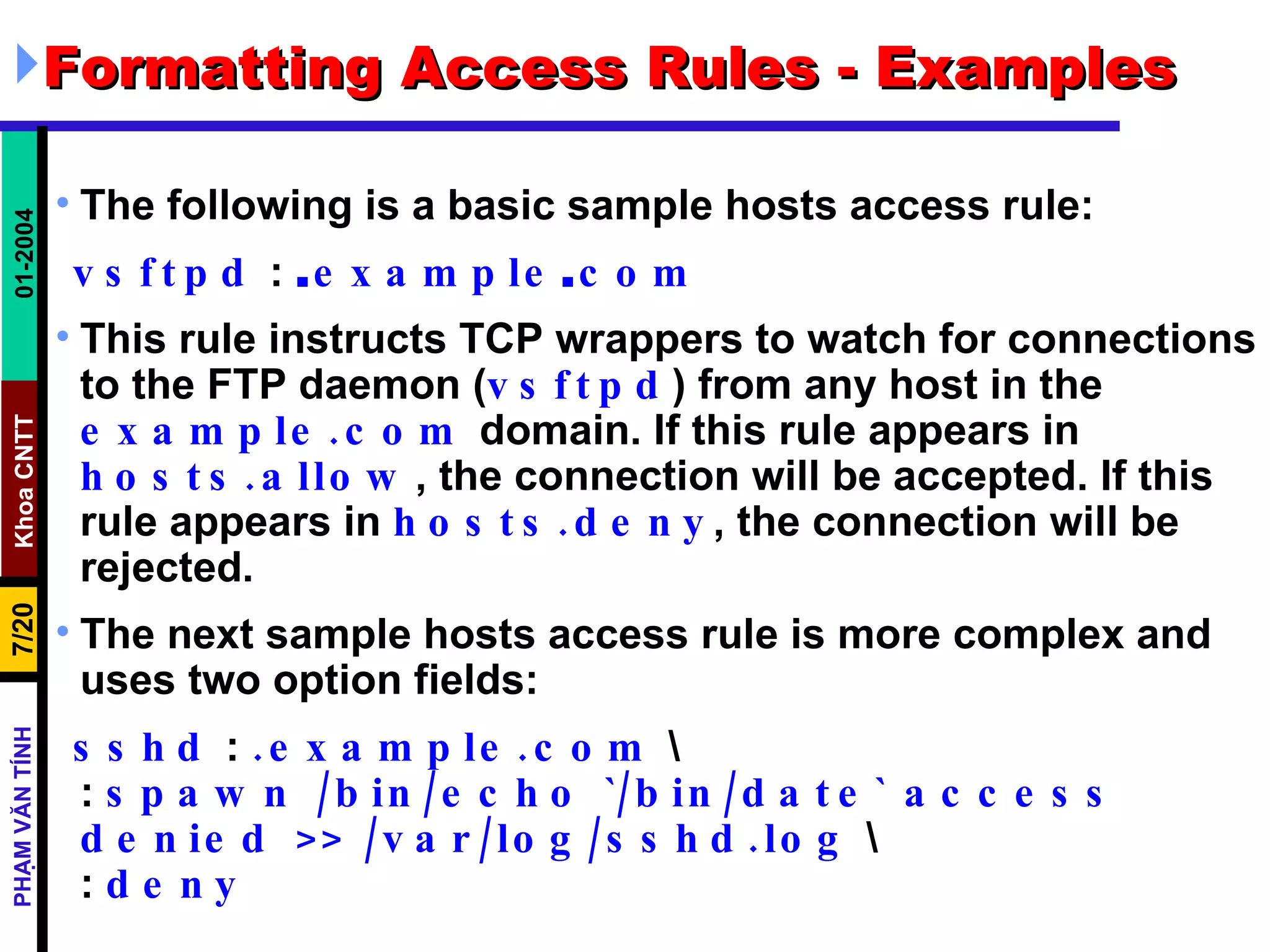 Formatting Access Rules - Examples The following is a basic sample hosts access rule:  vsftpd  :  . example . com   This rule instructs TCP wrappers to watch for connections to the FTP daemon ( vsftpd ) from any host in the  example.com  domain. If this rule appears in  hosts.allow , the connection will be accepted. If this rule appears in  hosts.deny , the connection will be rejected.  The next sample hosts access rule is more complex and uses two option fields:  sshd  :  .example.com  \  :  spawn /bin/echo `/bin/date` access  denied >> /var/log/sshd.log  \  :  deny 